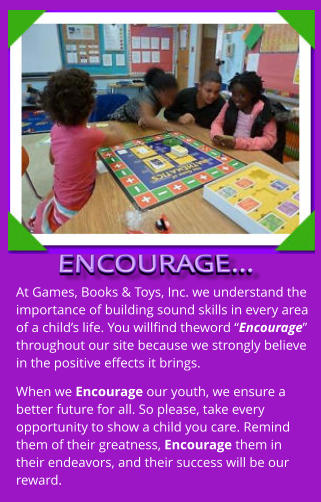 At Games, Books & Toys, Inc. we understand the importance of building sound skills in every area of a child’s life. You willfind theword “Encourage” throughout our site because we strongly believe in the positive effects it brings. When we Encourage our youth, we ensure a better future for all. So please, take every opportunity to show a child you care. Remind them of their greatness, Encourage them in their endeavors, and their success will be our reward.