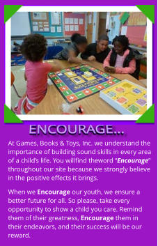 At Games, Books & Toys, Inc. we understand the importance of building sound skills in every area of a child’s life. You willfind theword “Encourage” throughout our site because we strongly believe in the positive effects it brings. When we Encourage our youth, we ensure a better future for all. So please, take every opportunity to show a child you care. Remind them of their greatness, Encourage them in their endeavors, and their success will be our reward.